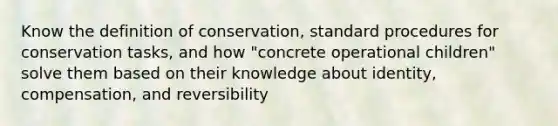 Know the definition of conservation, standard procedures for conservation tasks, and how "concrete operational children" solve them based on their knowledge about identity, compensation, and reversibility