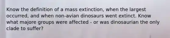 Know the definition of a mass extinction, when the largest occurred, and when non-avian dinosaurs went extinct. Know what majore groups were affected - or was dinosaurian the only clade to suffer?