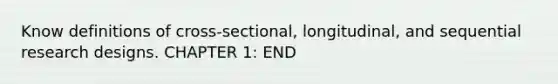 Know definitions of cross-sectional, longitudinal, and sequential research designs. CHAPTER 1: END