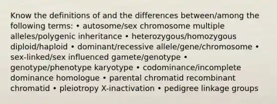 Know the definitions of and the differences between/among the following terms: • autosome/sex chromosome multiple alleles/polygenic inheritance • heterozygous/homozygous diploid/haploid • dominant/recessive allele/gene/chromosome • sex-linked/sex influenced gamete/genotype • genotype/phenotype karyotype • codominance/incomplete dominance homologue • parental chromatid recombinant chromatid • pleiotropy X-inactivation • pedigree linkage groups