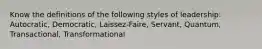 Know the definitions of the following styles of leadership: Autocratic, Democratic, Laissez-Faire, Servant, Quantum, Transactional, Transformational