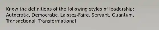 Know the definitions of the following styles of leadership: Autocratic, Democratic, Laissez-Faire, Servant, Quantum, Transactional, Transformational