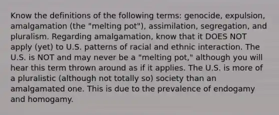 Know the definitions of the following terms: genocide, expulsion, amalgamation (the "melting pot"), assimilation, segregation, and pluralism. Regarding amalgamation, know that it DOES NOT apply (yet) to U.S. patterns of racial and ethnic interaction. The U.S. is NOT and may never be a "melting pot," although you will hear this term thrown around as if it applies. The U.S. is more of a pluralistic (although not totally so) society than an amalgamated one. This is due to the prevalence of endogamy and homogamy.