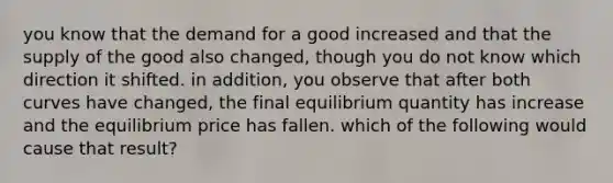 you know that the demand for a good increased and that the supply of the good also changed, though you do not know which direction it shifted. in addition, you observe that after both curves have changed, the final equilibrium quantity has increase and the equilibrium price has fallen. which of the following would cause that result?