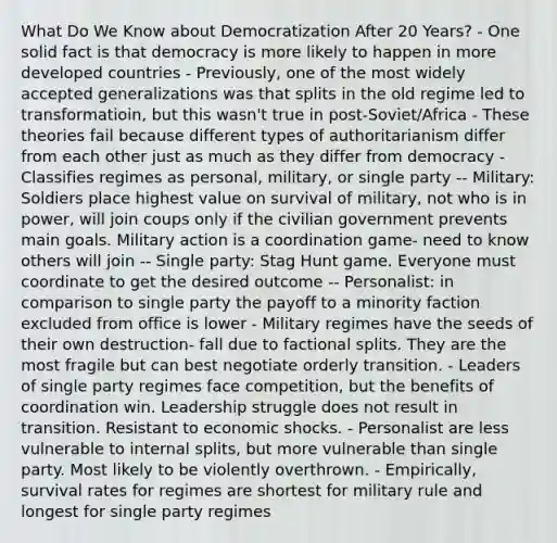 What Do We Know about Democratization After 20 Years? - One solid fact is that democracy is more likely to happen in more developed countries - Previously, one of the most widely accepted generalizations was that splits in the old regime led to transformatioin, but this wasn't true in post-Soviet/Africa - These theories fail because different types of authoritarianism differ from each other just as much as they differ from democracy - Classifies regimes as personal, military, or single party -- Military: Soldiers place highest value on survival of military, not who is in power, will join coups only if the civilian government prevents main goals. Military action is a coordination game- need to know others will join -- Single party: Stag Hunt game. Everyone must coordinate to get the desired outcome -- Personalist: in comparison to single party the payoff to a minority faction excluded from office is lower - Military regimes have the seeds of their own destruction- fall due to factional splits. They are the most fragile but can best negotiate orderly transition. - Leaders of single party regimes face competition, but the benefits of coordination win. Leadership struggle does not result in transition. Resistant to economic shocks. - Personalist are less vulnerable to internal splits, but more vulnerable than single party. Most likely to be violently overthrown. - Empirically, survival rates for regimes are shortest for military rule and longest for single party regimes