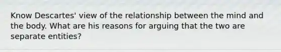 Know Descartes' view of the relationship between the mind and the body. What are his reasons for arguing that the two are separate entities?