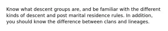 Know what descent groups are, and be familiar with the different kinds of descent and post marital residence rules. In addition, you should know the difference between clans and lineages.