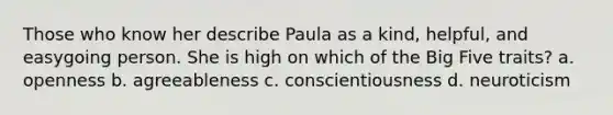 Those who know her describe Paula as a kind, helpful, and easygoing person. She is high on which of the Big Five traits? a. openness b. agreeableness c. conscientiousness d. neuroticism