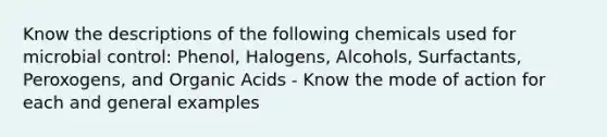 Know the descriptions of the following chemicals used for microbial control: Phenol, Halogens, Alcohols, Surfactants, Peroxogens, and Organic Acids - Know the mode of action for each and general examples