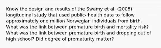 Know the design and results of the Swamy et al. (2008) longitudinal study that used public- health data to follow approximately one million Norwegian individuals from birth. What was the link between premature birth and mortality risk? What was the link between premature birth and dropping out of high school? Did degree of prematurity matter?