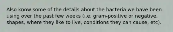 Also know some of the details about the bacteria we have been using over the past few weeks (i.e. gram-positive or negative, shapes, where they like to live, conditions they can cause, etc).