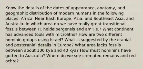 Know the details of the dates of appearance, anatomy, and geographic distribution of modern humans in the following places: Africa, Near East, Europe, Asia, and Southeast Asia, and Australia. In which area do we have really great transitional fossils between H. heidelbergensis and amH.s.? What continent has advanced tools with microliths? How are two different hominin groups using Israel? What is suggested by the cranial and postcranial details in Europe? What area lacks fossils between about 100 kya and 40 kya? How must hominins have gotten to Australia? Where do we see cremated remains and red ochre?