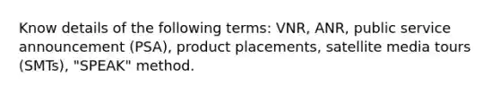 Know details of the following terms: VNR, ANR, public service announcement (PSA), product placements, satellite media tours (SMTs), "SPEAK" method.