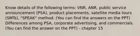 Know details of the following terms: VNR, ANR, public service announcement (PSA), product placements, satellite media tours (SMTs), "SPEAK" method. (You can find the answers on the PPT) Differences among PSA, corporate advertising, and commercials. (You can find the answer on the PPT) - chapter 15