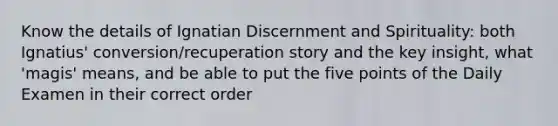 Know the details of Ignatian Discernment and Spirituality: both Ignatius' conversion/recuperation story and the key insight, what 'magis' means, and be able to put the five points of the Daily Examen in their correct order