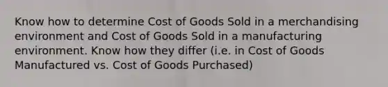 Know how to determine Cost of Goods Sold in a merchandising environment and Cost of Goods Sold in a manufacturing environment. Know how they differ (i.e. in Cost of Goods Manufactured vs. Cost of Goods Purchased)