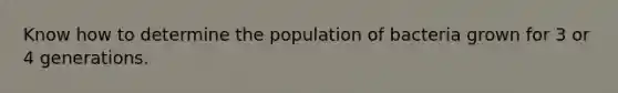 Know how to determine the population of bacteria grown for 3 or 4 generations.