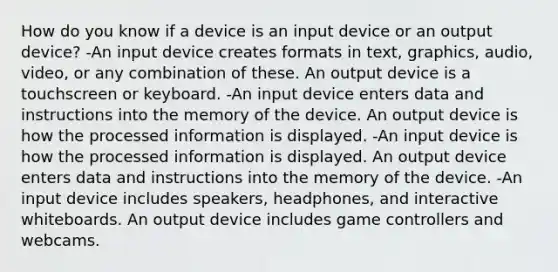 How do you know if a device is an input device or an output device? -An input device creates formats in text, graphics, audio, video, or any combination of these. An output device is a touchscreen or keyboard. -An input device enters data and instructions into the memory of the device. An output device is how the processed information is displayed. -An input device is how the processed information is displayed. An output device enters data and instructions into the memory of the device. -An input device includes speakers, headphones, and interactive whiteboards. An output device includes game controllers and webcams.