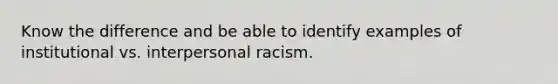 Know the difference and be able to identify examples of institutional vs. interpersonal racism.