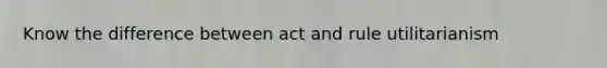 Know the difference between act and rule utilitarianism