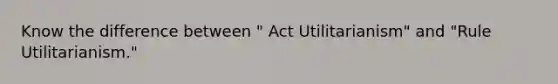 Know the difference between " Act Utilitarianism" and "Rule Utilitarianism."