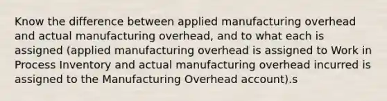 Know the difference between applied manufacturing overhead and actual manufacturing overhead, and to what each is assigned (applied manufacturing overhead is assigned to Work in Process Inventory and actual manufacturing overhead incurred is assigned to the Manufacturing Overhead account).s