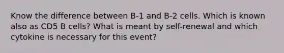 Know the difference between B-1 and B-2 cells. Which is known also as CD5 B cells? What is meant by self-renewal and which cytokine is necessary for this event?