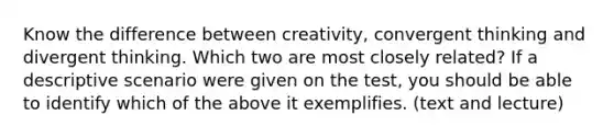 Know the difference between creativity, convergent thinking and divergent thinking. Which two are most closely related? If a descriptive scenario were given on the test, you should be able to identify which of the above it exemplifies. (text and lecture)