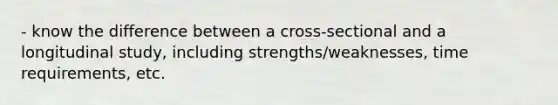 - know the difference between a cross-sectional and a longitudinal study, including strengths/weaknesses, time requirements, etc.