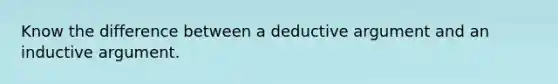 Know the difference between a deductive argument and an inductive argument.