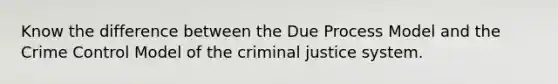 Know the difference between the Due Process Model and the Crime Control Model of the criminal justice system.