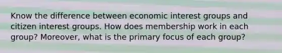 Know the difference between economic interest groups and citizen interest groups. How does membership work in each group? Moreover, what is the primary focus of each group?