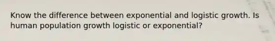 Know the difference between exponential and logistic growth. Is human population growth logistic or exponential?