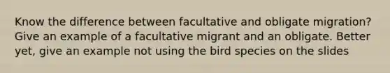 Know the difference between facultative and obligate migration? Give an example of a facultative migrant and an obligate. Better yet, give an example not using the bird species on the slides