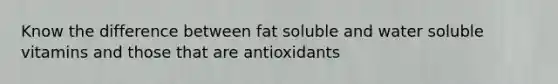 Know the difference between fat soluble and water soluble vitamins and those that are antioxidants