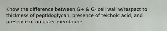 Know the difference between G+ & G- cell wall w/respect to thickness of peptidoglycan, presence of teichoic acid, and presence of an outer membrane