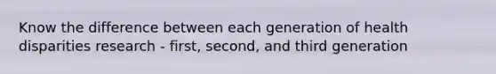 Know the difference between each generation of health disparities research - first, second, and third generation