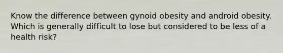 Know the difference between gynoid obesity and android obesity. Which is generally difficult to lose but considered to be less of a health risk?