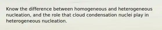 Know the difference between homogeneous and heterogeneous nucleation, and the role that cloud condensation nuclei play in heterogeneous nucleation.