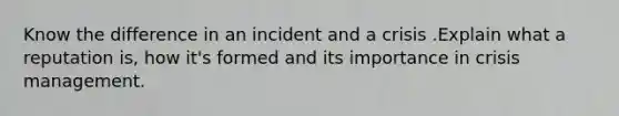 Know the difference in an incident and a crisis .Explain what a reputation is, how it's formed and its importance in crisis management.