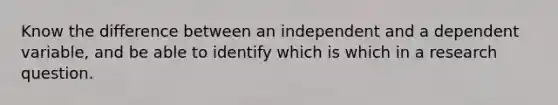 Know the difference between an independent and a dependent variable, and be able to identify which is which in a research question.