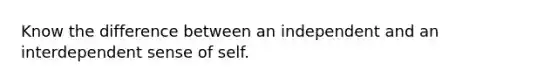 Know the difference between an independent and an interdependent sense of self.