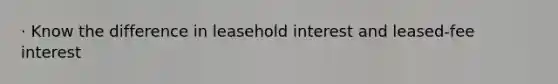 · Know the difference in leasehold interest and leased-fee interest