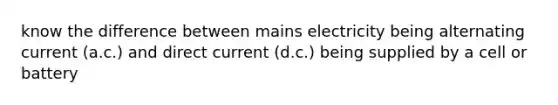 know the difference between mains electricity being alternating current (a.c.) and direct current (d.c.) being supplied by a cell or battery