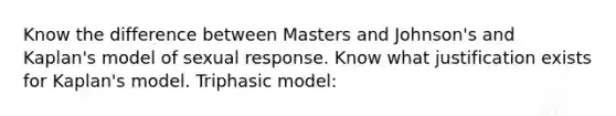 Know the difference between Masters and Johnson's and Kaplan's model of sexual response. Know what justification exists for Kaplan's model. Triphasic model: