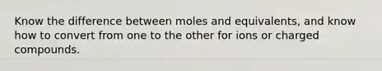 Know the difference between moles and equivalents, and know how to convert from one to the other for ions or charged compounds.