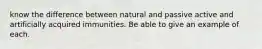 know the difference between natural and passive active and artificially acquired immunities. Be able to give an example of each.