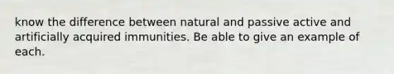 know the difference between natural and passive active and artificially acquired immunities. Be able to give an example of each.