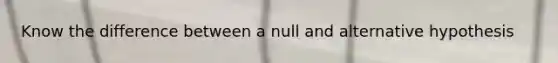 Know the difference between a null and alternative hypothesis