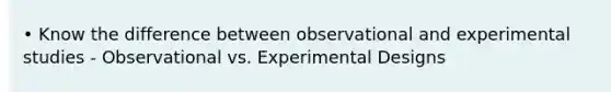 • Know the difference between observational and experimental studies - Observational vs. Experimental Designs